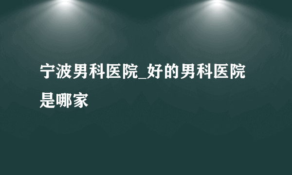 宁波男科医院_好的男科医院是哪家