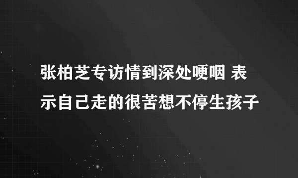 张柏芝专访情到深处哽咽 表示自己走的很苦想不停生孩子