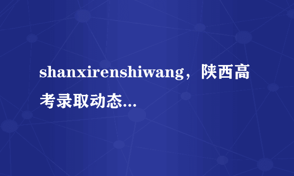 shanxirenshiwang，陕西高考录取动态信息查询