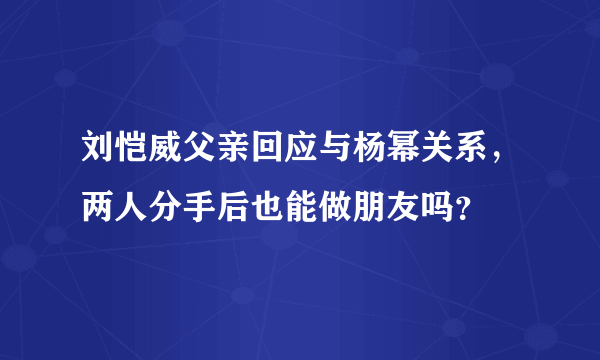 刘恺威父亲回应与杨幂关系，两人分手后也能做朋友吗？