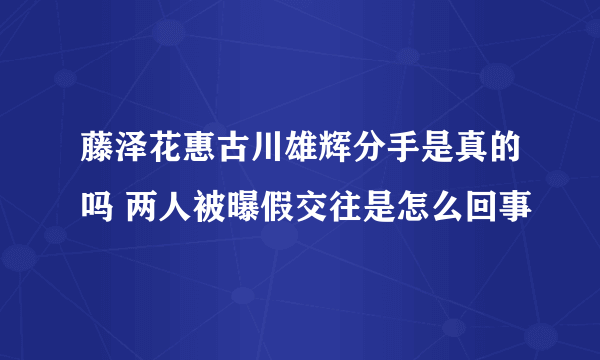 藤泽花惠古川雄辉分手是真的吗 两人被曝假交往是怎么回事