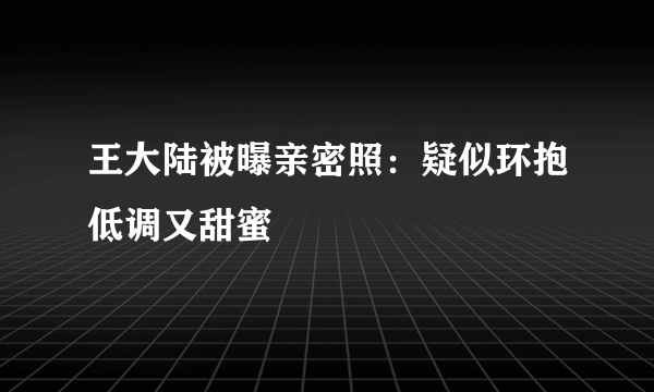 王大陆被曝亲密照：疑似环抱低调又甜蜜