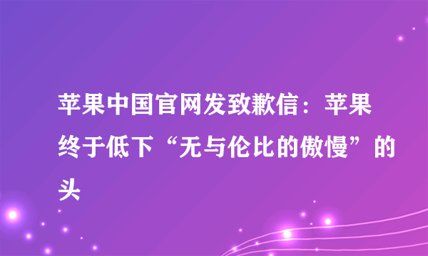 苹果中国官网发致歉信：苹果终于低下“无与伦比的傲慢”的头