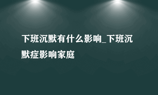 下班沉默有什么影响_下班沉默症影响家庭