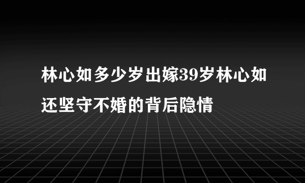 林心如多少岁出嫁39岁林心如还坚守不婚的背后隐情