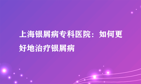 上海银屑病专科医院：如何更好地治疗银屑病