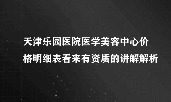 天津乐园医院医学美容中心价格明细表看来有资质的讲解解析