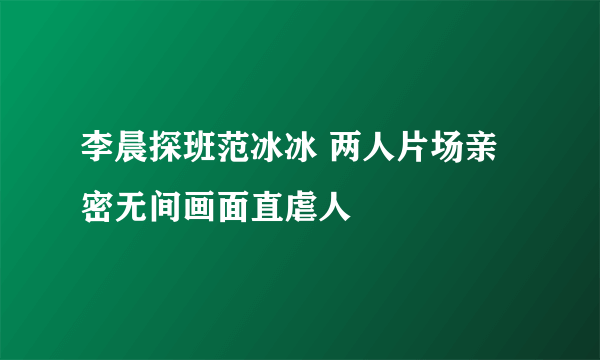 李晨探班范冰冰 两人片场亲密无间画面直虐人