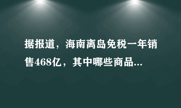 据报道，海南离岛免税一年销售468亿，其中哪些商品的销售非常火爆？