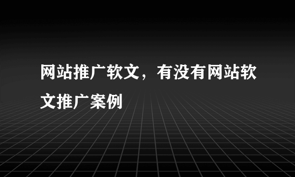 网站推广软文，有没有网站软文推广案例