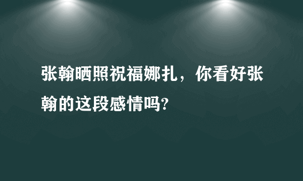 张翰晒照祝福娜扎，你看好张翰的这段感情吗?