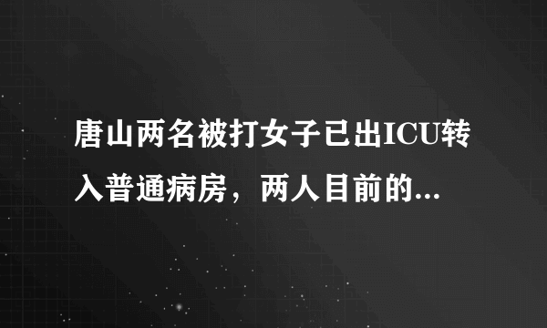 唐山两名被打女子已出ICU转入普通病房，两人目前的身体状况如何？