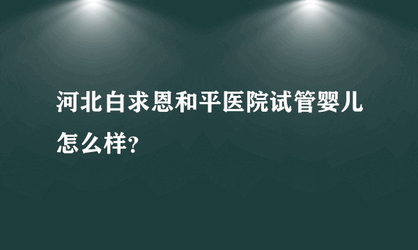 河北白求恩和平医院试管婴儿怎么样？