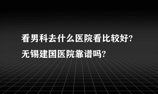 看男科去什么医院看比较好?无锡建国医院靠谱吗?