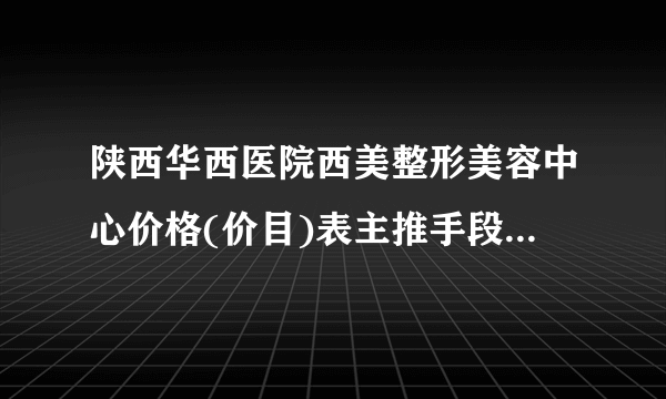 陕西华西医院西美整形美容中心价格(价目)表主推手段+大咖解析