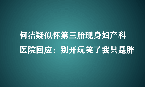 何洁疑似怀第三胎现身妇产科医院回应：别开玩笑了我只是胖