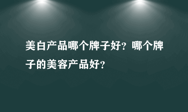 美白产品哪个牌子好？哪个牌子的美容产品好？