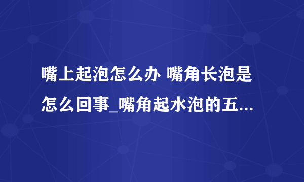 嘴上起泡怎么办 嘴角长泡是怎么回事_嘴角起水泡的五种应对方法