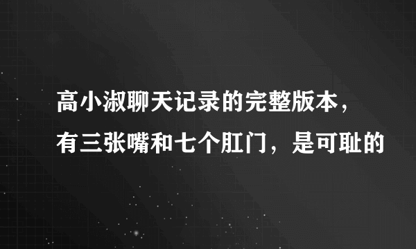 高小淑聊天记录的完整版本，有三张嘴和七个肛门，是可耻的