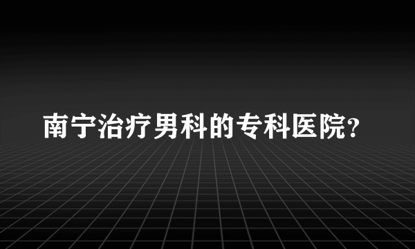 南宁治疗男科的专科医院？