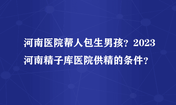 河南医院帮人包生男孩？2023河南精子库医院供精的条件？