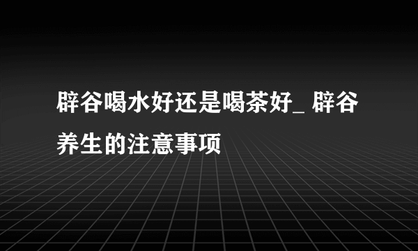 辟谷喝水好还是喝茶好_ 辟谷养生的注意事项