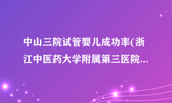 中山三院试管婴儿成功率(浙江中医药大学附属第三医院试管成功率)