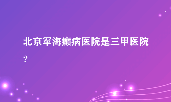 北京军海癫病医院是三甲医院？ 