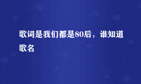 歌词是我们都是80后，谁知道歌名