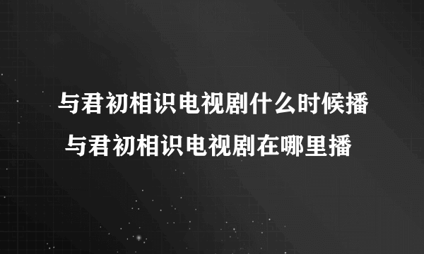 与君初相识电视剧什么时候播 与君初相识电视剧在哪里播