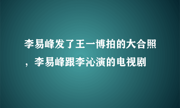 李易峰发了王一博拍的大合照，李易峰跟李沁演的电视剧