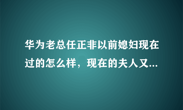 华为老总任正非以前媳妇现在过的怎么样，现在的夫人又是谁了？