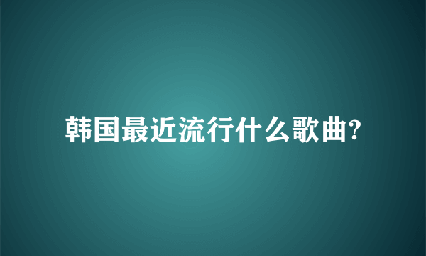 韩国最近流行什么歌曲?