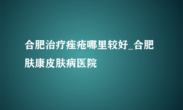 合肥治疗痤疮哪里较好_合肥肤康皮肤病医院