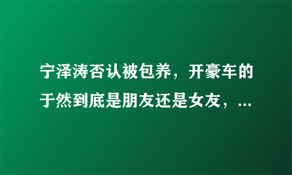 宁泽涛否认被包养，开豪车的于然到底是朋友还是女友，能说清吗？