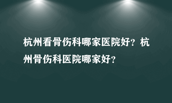 杭州看骨伤科哪家医院好？杭州骨伤科医院哪家好？