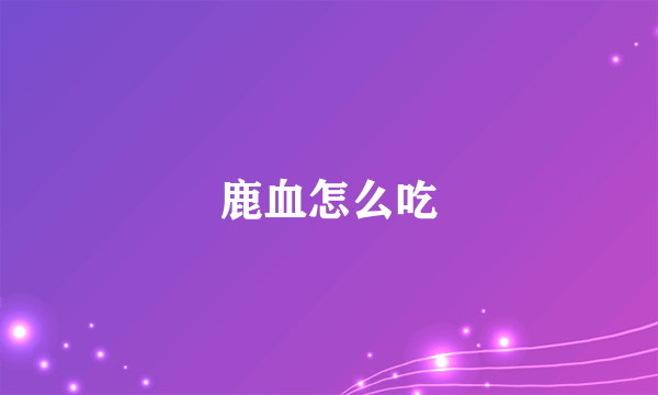 鹿血怎么吃