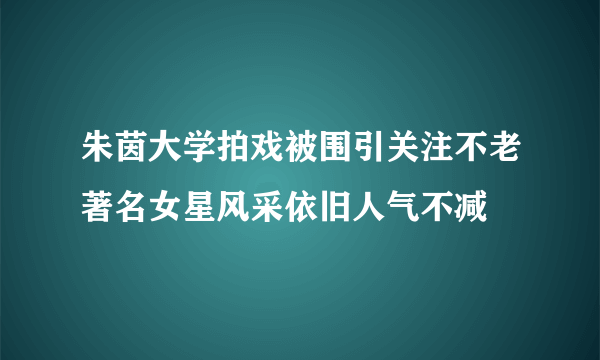 朱茵大学拍戏被围引关注不老著名女星风采依旧人气不减