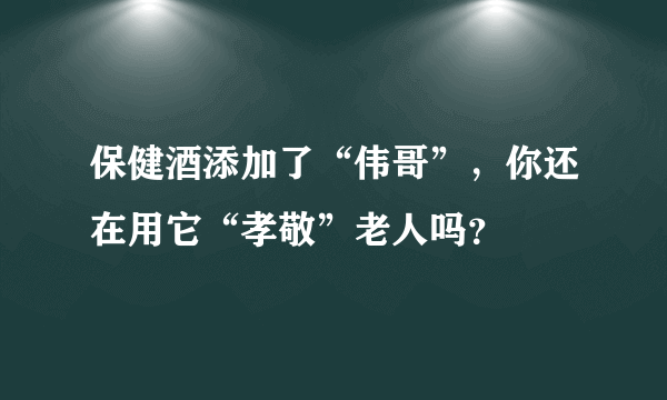 保健酒添加了“伟哥”，你还在用它“孝敬”老人吗？