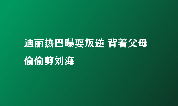 迪丽热巴曝耍叛逆 背着父母偷偷剪刘海