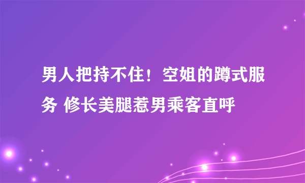 男人把持不住！空姐的蹲式服务 修长美腿惹男乘客直呼