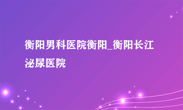 衡阳男科医院衡阳_衡阳长江泌尿医院