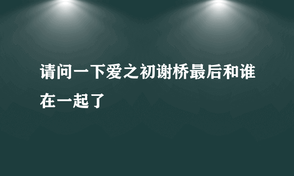 请问一下爱之初谢桥最后和谁在一起了