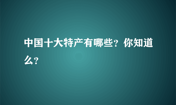 中国十大特产有哪些？你知道么？