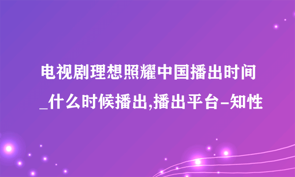 电视剧理想照耀中国播出时间_什么时候播出,播出平台-知性