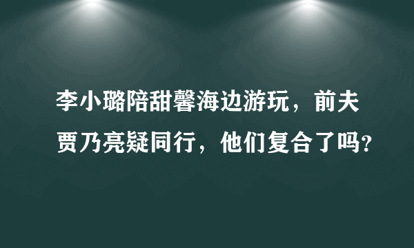 李小璐陪甜馨海边游玩，前夫贾乃亮疑同行，他们复合了吗？