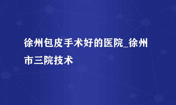 徐州包皮手术好的医院_徐州市三院技术