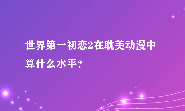 世界第一初恋2在耽美动漫中算什么水平？