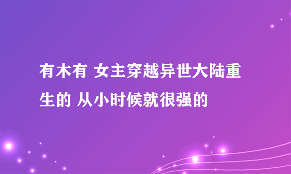 有木有 女主穿越异世大陆重生的 从小时候就很强的