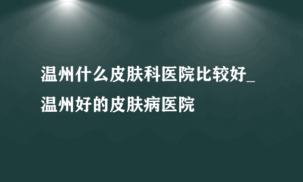 温州什么皮肤科医院比较好_温州好的皮肤病医院